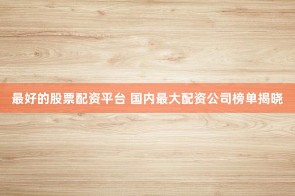最好的股票配资平台 国内最大配资公司榜单揭晓