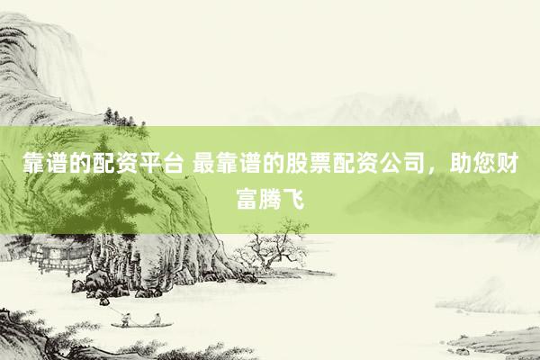靠谱的配资平台 最靠谱的股票配资公司，助您财富腾飞