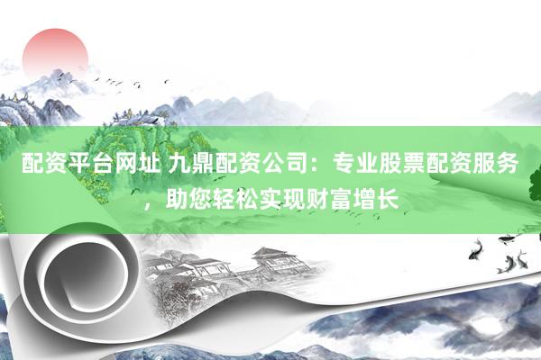 配资平台网址 九鼎配资公司：专业股票配资服务，助您轻松实现财富增长