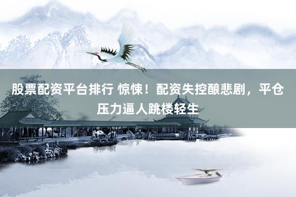 股票配资平台排行 惊悚！配资失控酿悲剧，平仓压力逼人跳楼轻生