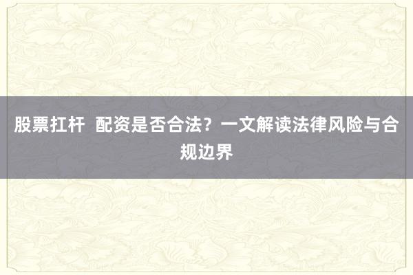 股票扛杆  配资是否合法？一文解读法律风险与合规边界