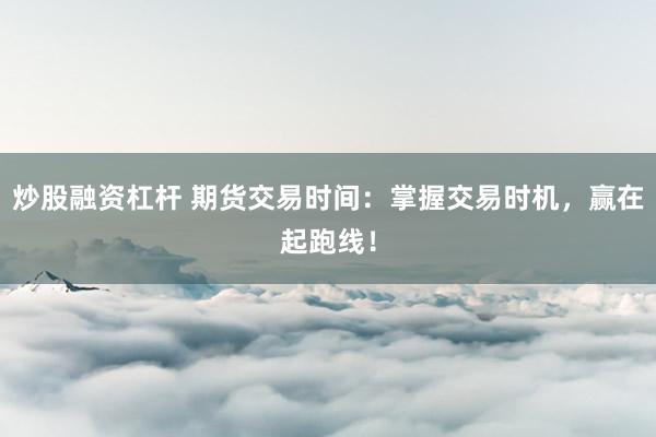炒股融资杠杆 期货交易时间：掌握交易时机，赢在起跑线！