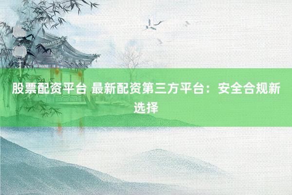 股票配资平台 最新配资第三方平台：安全合规新选择