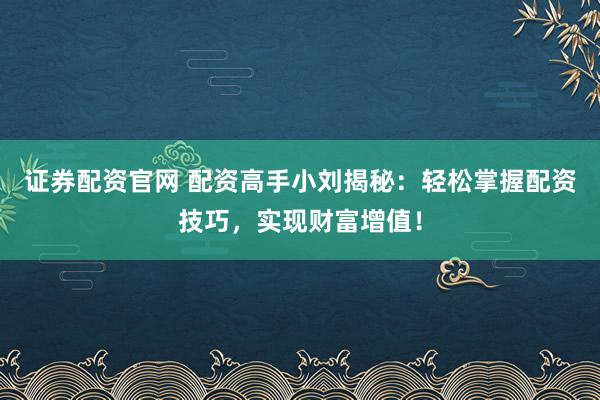 证券配资官网 配资高手小刘揭秘：轻松掌握配资技巧，实现财富增值！