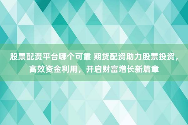 股票配资平台哪个可靠 期货配资助力股票投资，高效资金利用，开启财富增长新篇章