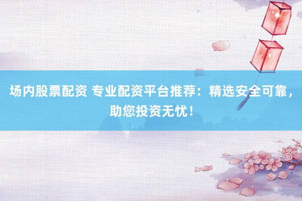 场内股票配资 专业配资平台推荐：精选安全可靠，助您投资无忧！
