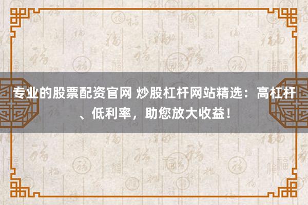 专业的股票配资官网 炒股杠杆网站精选：高杠杆、低利率，助您放大收益！