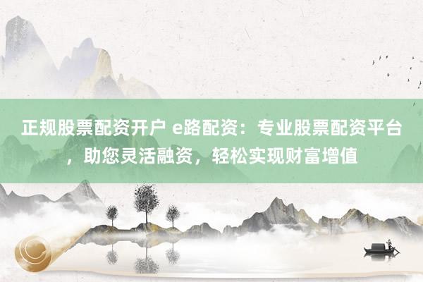 正规股票配资开户 e路配资：专业股票配资平台，助您灵活融资，轻松实现财富增值