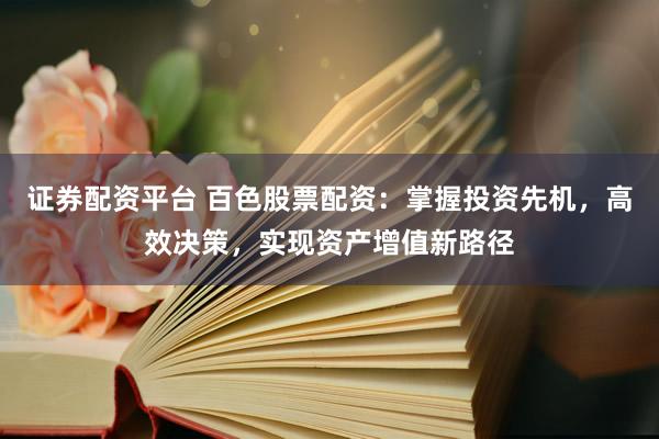 证券配资平台 百色股票配资：掌握投资先机，高效决策，实现资产增值新路径