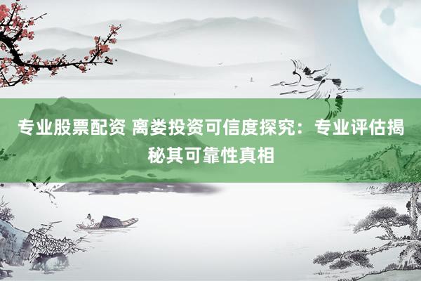 专业股票配资 离娄投资可信度探究：专业评估揭秘其可靠性真相