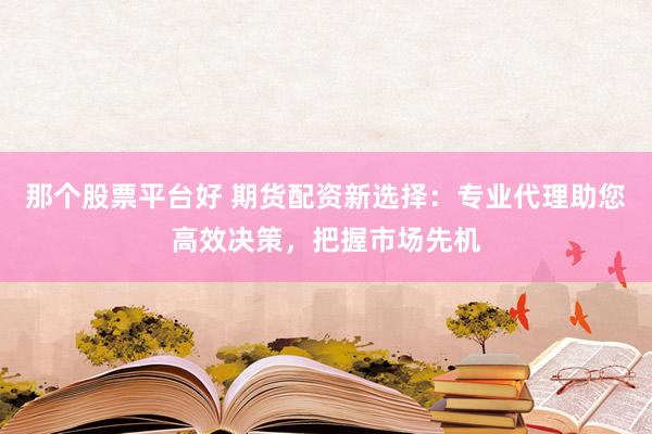 那个股票平台好 期货配资新选择：专业代理助您高效决策，把握市场先机