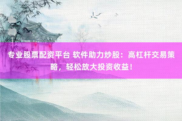 专业股票配资平台 软件助力炒股：高杠杆交易策略，轻松放大投资收益！