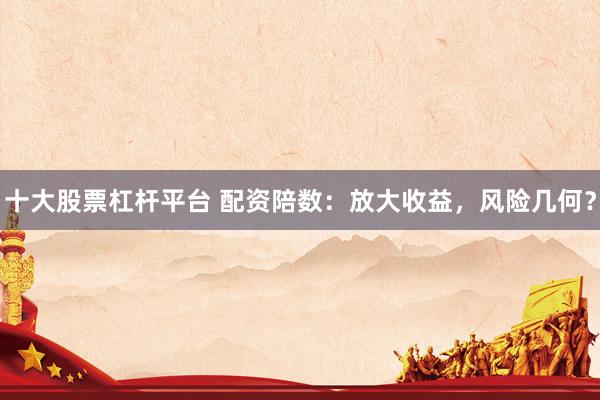十大股票杠杆平台 配资陪数：放大收益，风险几何？