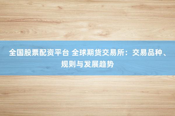 全国股票配资平台 全球期货交易所：交易品种、规则与发展趋势