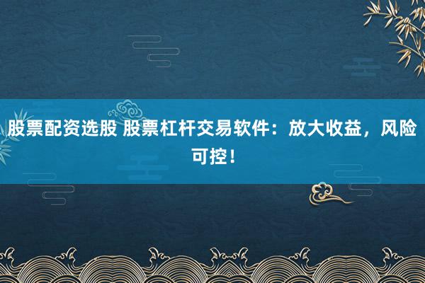 股票配资选股 股票杠杆交易软件：放大收益，风险可控！