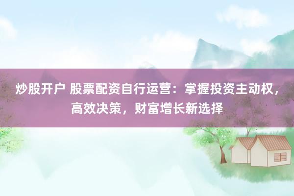 炒股开户 股票配资自行运营：掌握投资主动权，高效决策，财富增长新选择