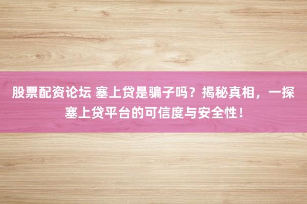 股票配资论坛 塞上贷是骗子吗？揭秘真相，一探塞上贷平台的可信度与安全性！