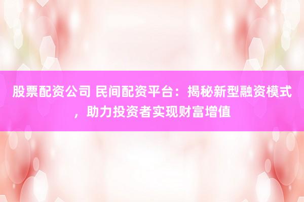 股票配资公司 民间配资平台：揭秘新型融资模式，助力投资者实现财富增值