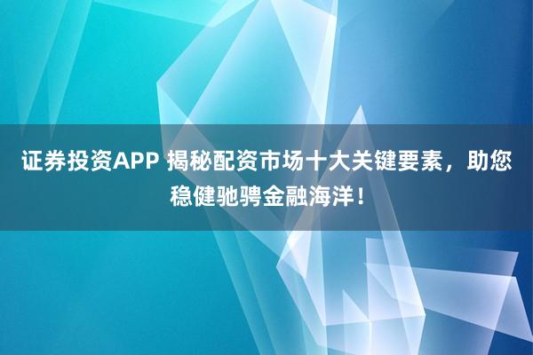 证券投资APP 揭秘配资市场十大关键要素，助您稳健驰骋金融海洋！