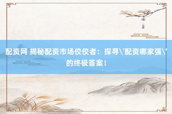 配资网 揭秘配资市场佼佼者：探寻'配资哪家强'的终极答案！