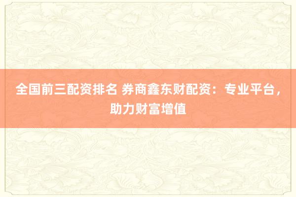 全国前三配资排名 券商鑫东财配资：专业平台，助力财富增值