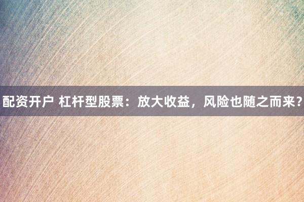 配资开户 杠杆型股票：放大收益，风险也随之而来？
