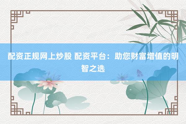 配资正规网上炒股 配资平台：助您财富增值的明智之选