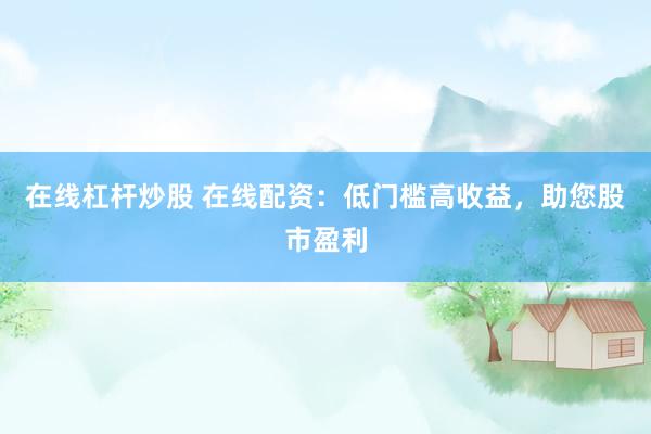 在线杠杆炒股 在线配资：低门槛高收益，助您股市盈利