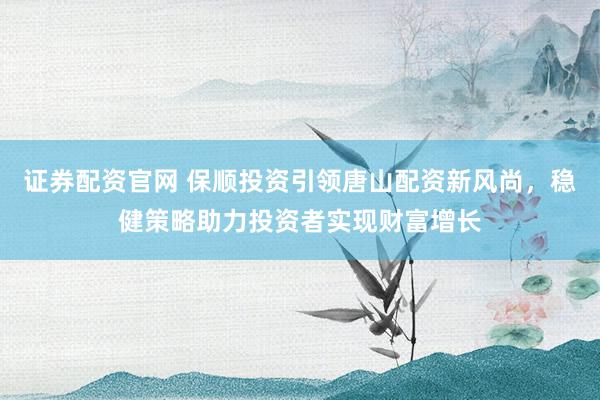 证券配资官网 保顺投资引领唐山配资新风尚，稳健策略助力投资者实现财富增长