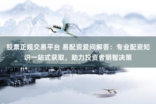 股票正规交易平台 易配资爱问解答：专业配资知识一站式获取，助力投资者明智决策