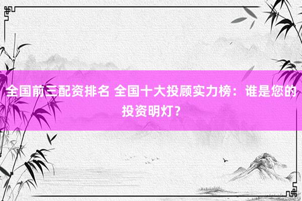 全国前三配资排名 全国十大投顾实力榜：谁是您的投资明灯？