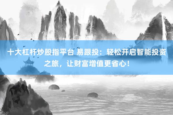 十大杠杆炒股指平台 易跟投：轻松开启智能投资之旅，让财富增值更省心！