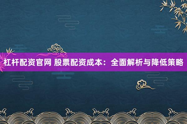 杠杆配资官网 股票配资成本：全面解析与降低策略