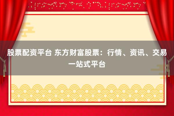 股票配资平台 东方财富股票：行情、资讯、交易一站式平台