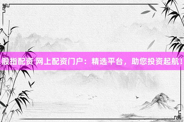 股指配资 网上配资门户：精选平台，助您投资起航！