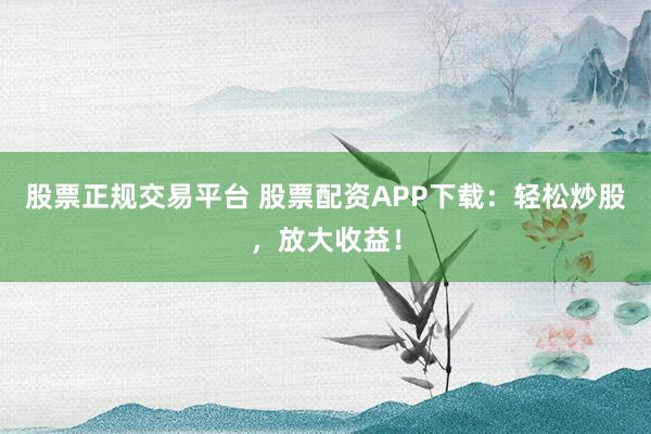 股票正规交易平台 股票配资APP下载：轻松炒股，放大收益！