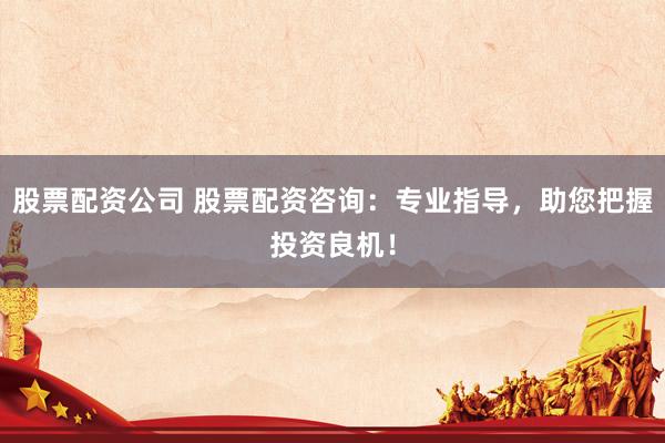 股票配资公司 股票配资咨询：专业指导，助您把握投资良机！