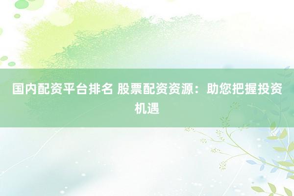 国内配资平台排名 股票配资资源：助您把握投资机遇