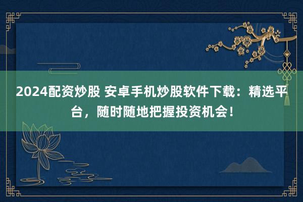 2024配资炒股 安卓手机炒股软件下载：精选平台，随时随地把握投资机会！